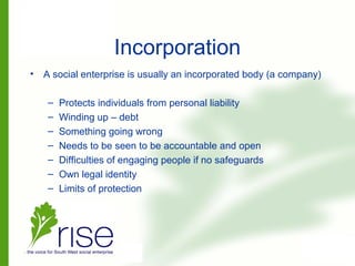 Incorporation
• A social enterprise is usually an incorporated body (a company)
– Protects individuals from personal liability
– Winding up – debt
– Something going wrong
– Needs to be seen to be accountable and open
– Difficulties of engaging people if no safeguards
– Own legal identity
– Limits of protection
 