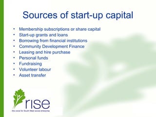 Sources of start-up capital
• Membership subscriptions or share capital
• Start-up grants and loans
• Borrowing from financial institutions
• Community Development Finance
• Leasing and hire purchase
• Personal funds
• Fundraising
• Volunteer labour
• Asset transfer
 