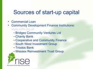 Sources of start-up capital
• Commercial Loan
• Community Development Finance Institutions:
www.cdfa.org.uk
–Bridges Community Ventures Ltd
–Charity Bank
–Cooperative and Community Finance
–South West Investment Group
–Triodos Bank
–Wessex Reinvestment Trust Group
 