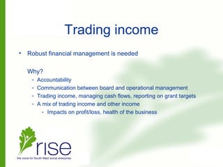 Trading income
• Robust financial management is needed
Why?
- Accountability
- Communication between board and operational management
- Trading income, managing cash flows, reporting on grant targets
- A mix of trading income and other income
- Impacts on profit/loss, health of the business
 
