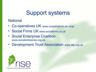 Support systems
National
• Co-operatives UK www.cooperatives-uk.coop
• Social Firms UK www.socialfirms.co.uk
• Social Enterprise Coalition
www.socialenterprise.org.uk
• Development Trust Association www.dta.org.uk
 