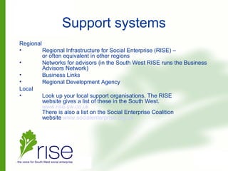Support systems
Regional
• Regional Infrastructure for Social Enterprise (RISE) –
or often equivalent in other regions
• Networks for advisors (in the South West RISE runs the Business
Advisors Network)
• Business Links
• Regional Development Agency
Local
• Look up your local support organisations. The RISE
website gives a list of these in the South West.
www.rise-sw.co.uk
There is also a list on the Social Enterprise Coalition
website www.socialenterprise.org.uk
 
