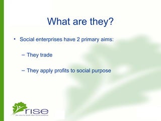 What are they?
• Social enterprises have 2 primary aims:
– They trade
– They apply profits to social purpose
 