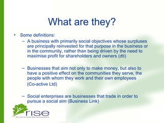 What are they?
• Some definitions:
– A business with primarily social objectives whose surpluses
are principally reinvested for that purpose in the business or
in the community, rather than being driven by the need to
maximise profit for shareholders and owners (dti)
– Businesses that aim not only to make money, but also to
have a positive effect on the communities they serve, the
people with whom they work and their own employees
(Co-active Ltd)
– Social enterprises are businesses that trade in order to
pursue a social aim (Business Link)
 