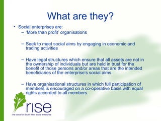 What are they?
• Social enterprises are:
– ‘More than profit’ organisations
– Seek to meet social aims by engaging in economic and
trading activities
– Have legal structures which ensure that all assets are not in
the ownership of individuals but are held in trust for the
benefit of those persons and/or areas that are the intended
beneficiaries of the enterprise’s social aims.
– Have organisational structures in which full participation of
members is encouraged on a co-operative basis with equal
rights accorded to all members
 