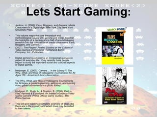 Lets Start Gaming : Jenkins, H. (2006).  Fans, Bloggers, and Gamers: Media Consumers in a Digital Age . New York City: New York University Press. This volume maps the core theoretical and methodological issues with gaming and brings together the highlights of a decade and a half of groundbreaking research into the cultural life of media consumers, Fans, Bloggers, and Gamers. (2007).  The Players' Realm: Studies on the Culture of Video Games and Gaming . : Mcfarland &Amp; Company, Inc., Publishers. Digital games have become an increasingly pervasive aspect of everyday life.  Only recently have people begun to study the important social and cultural aspects of digital games.  Neiburger, E. (2007).  Gamers ... in the Library?!: The Why, What, and How of Videogame Tournaments for All Ages .178 : American Library Association . The Why, What, and How of Videogame Tournaments for All Ages, a guide to planning, setting up, and running video game tournaments in a public library. Hodgson, D., Rush, A., & Stratton, B. (2008).  Paid to Play: Revised & Expanded: An Insider's Guide to Video Game Careers (Prima Official Game Guides) . 456: Prima Games.  This will give readers a complete overview of what jobs there are in the industry and which ones may be suited to their talents. 