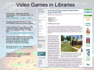 Video Games in Libraries Video game - Wikipedia, the free encyclopedia . (n.d.). Retrieved Apr. 14, 2008, from  http://en.wikipedia.org/wiki/Videogames This site gives the definition, history, and things to come about video games.  Library Success: A Best Practices Wiki - Library Success: A Best Practices Wiki . (n.d.). Retrieved Apr. 10, 2008, from  http://www.libsuccess.org/index.php?title=Main_Page This wiki was created to be a one-stop shop for great ideas and information for all types of librarians, developing successful programs and doing innovative things with technology. Grand Text Auto . (n.d.). Retrieved Apr. 14, 2008, from  http://grandtextauto.org/ . Grand Text Auto is about computer mediated and computer generated works of many forms. 