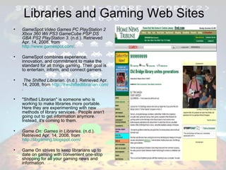 Libraries and Gaming Web Sites GameSpot:Video Games PC PlayStation 2 Xbox 360 Wii PS3 GameCube PSP DS GBA PS2 PlayStation 3 . (n.d.). Retrieved Apr. 14, 2008, from  http://www.gamespot.com/ . GameSpot combines experience, innovation, and commitment to make the standard for all things gaming. Their goal is to entertain, inform, and connect gamers. The Shifted Librarian . (n.d.). Retrieved Apr. 14, 2008, from  http://theshiftedlibrarian.com/ . "Shifted Librarian" is someone who is working to make libraries more portable. Here they are experimenting with new methods of library services.  People aren't going out to get information anymore. Instead, it's coming to them. Game On: Games in Libraries . (n.d.). Retrieved Apr. 14, 2008, from  http://libgaming.blogspot.com/ Game On strives to keep librarians up to date on gaming with convenient one-stop shopping for all your gaming news and information. 