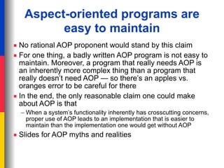 Aspect-oriented programs are
         easy to maintain
■ No rational AOP proponent would stand by this claim
■ For one thing, a badly written AOP program is not easy to
  maintain. Moreover, a program that really needs AOP is
  an inherently more complex thing than a program that
  really doesn’t need AOP — so there’s an apples vs.
  oranges error to be careful for there
■ In the end, the only reasonable claim one could make
  about AOP is that
  – When a system’s functionality inherently has crosscutting concerns,
    proper use of AOP leads to an implementation that is easier to
    maintain than the implementation one would get without AOP
■ Slides for AOP myths and realities