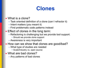 Clones
■ What is a clone?
  – Task oriented definition of a clone (can I refractor it)
  – Intent matters (you meant it)
  – Find problematic code patterns instead
■ Effect of clones in the long term:
  – Refactoring is challenging but we provide tool support.
     • Should we provide clone support
  – Awareness is very important
■ How can we show that clones are good/bad?
  – What type of studies are needed
     • Scale/Industry vs. open source
■ What are bad clones?
  – Any patterns of bad clones