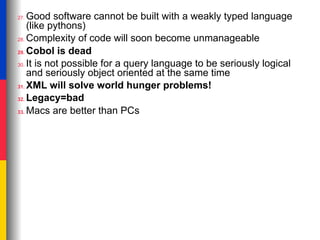 Good software cannot be built with a weakly typed language
27.
    (like pythons)
28. Complexity of code will soon become unmanageable

29. Cobol is dead

30. It is not possible for a query language to be seriously logical
    and seriously object oriented at the same time
31. XML will solve world hunger problems!

32. Legacy=bad

33. Macs are better than PCs