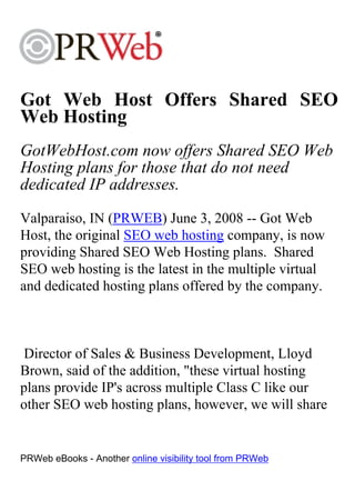 Got Web Host Offers Shared SEO
Web Hosting
GotWebHost.com now offers Shared SEO Web
Hosting plans for those that do not need
dedicated IP addresses.
Valparaiso, IN (PRWEB) June 3, 2008 -- Got Web
Host, the original SEO web hosting company, is now
providing Shared SEO Web Hosting plans. Shared
SEO web hosting is the latest in the multiple virtual
and dedicated hosting plans offered by the company.



 Director of Sales & Business Development, Lloyd
Brown, said of the addition, "these virtual hosting
plans provide IP's across multiple Class C like our
other SEO web hosting plans, however, we will share


PRWeb eBooks - Another online visibility tool from PRWeb
 