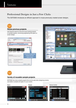 Professional Designs in Just a Few Clicks
Reuse previous projects
Use keyword search to find and reuse existing projects
or sample projects, minimizing engineering time spent on
screen design.
Variety of reusable sample projects
GOT2000 has many sample projects that can be used when designing screens.
Just select a sample and apply it to your screen.
The GOT2000 introduces an efficient approach to reuse previously created screen designs.
Choose the applicable
project from the
search result.
Alarm Recipe Device monitor
GOT2000
only
GOT2000
only
10
Features
 