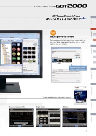Reuse previous screens
Settings associated with a previous project, such as
comment data, logging settings, etc., can be easily
applied to a new project.
GOT Screen Design Software
MELSOFTGT Works3+plus
Easily apply associated
settings to your screen.
Programmable controller Simple motion Q Motion
For details, please refer to the GT Works3 Catalog (L (NA) 08157).
GOT Screen Design Software
MELSOFTGT Works3+plus
Streamlining workplaces with
a new style of screen design
iQ Platform
Graphic Operation Terminal Screen Design Software
MELSOFT GT Works3
GOT2000
only
11
G r a p h i c O p e r a t i o n Te r m i n a l
LineupFASolutionsSpecificationsSupportProductlistFeaturesFunctions
 