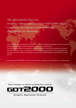 The GOT2000 boasts advanced functionality, acts as a seamless gateway to other industrial
automation devices, all while increasing productivity and efficiency.
The high quality display is designed to optimize operator control and monitoring of device
and line statuses. If you are looking for an intuitive operation terminal, the new tablet-like
operability and the higher functionality of operation terminal makes the GOT2000 the ideal
choice.
Incorporate the GOT2000 to bring forth flexibility, productivity, and quality on a global scale.
The Mitsubishi Electric
Graphic Operation Terminal GOT2000 series
continues to impress with solutions
that fulfill all demands.
G r a p h i c O p e r a t i o n Te r m i n a lG r a p h i c O p e r a t i o n Te r m i n a l
Your window to better production control
 
