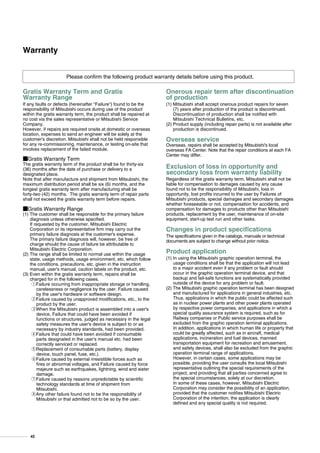 Please confirm the following product warranty details before using this product.
Gratis Warranty Term and Gratis
Warranty Range
If any faults or defects (hereinafter Failure) found to be the
responsibility of Mitsubishi occurs during use of the product
within the gratis warranty term, the product shall be repaired at
no cost via the sales representative or Mitsubishi Service
Company.
However, if repairs are required onsite at domestic or overseas
location, expenses to send an engineer will be solely at the
customer's discretion. Mitsubishi shall not be held responsible
for any re-commissioning, maintenance, or testing on-site that
involves replacement of the failed module.
IGratis Warranty Term
The gratis warranty term of the product shall be for thirty-six
(36) months after the date of purchase or delivery to a
designated place.
Note that after manufacture and shipment from Mitsubishi, the
maximum distribution period shall be six (6) months, and the
longest gratis warranty term after manufacturing shall be
forty-two (42) months. The gratis warranty term of repair parts
shall not exceed the gratis warranty term before repairs.
IGratis Warranty Range
(1) The customer shall be responsible for the primary failure
diagnosis unless otherwise specified.
If requested by the customer, Mitsubishi Electric
Corporation or its representative firm may carry out the
primary failure diagnosis at the customer's expense.
The primary failure diagnosis will, however, be free of
charge should the cause of failure be attributable to
Mitsubishi Electric Corporation.
(2) The range shall be limited to normal use within the usage
state, usage methods, usage environment, etc. which follow
the conditions, precautions, etc. given in the instruction
manual, user's manual, caution labels on the product, etc.
(3) Even within the gratis warranty term, repairs shall be
charged for in the following cases.
1Failure occurring from inappropriate storage or handling,
carelessness or negligence by the user. Failure caused
by the user's hardware or software design.
2Failure caused by unapproved modifications, etc., to the
product by the user.
3When the Mitsubishi product is assembled into a user's
device, Failure that could have been avoided if
functions or structures, judged as necessary in the legal
safety measures the user's device is subject to or as
necessary by industry standards, had been provided.
4Failure that could have been avoided if consumable
parts designated in the user's manual etc. had been
correctly serviced or replaced.
5Replacement of consumable parts (battery, display
device, touch panel, fuse, etc.).
6Failure caused by external irresistible forces such as
fires or abnormal voltages, and Failure caused by force
majeure such as earthquakes, lightning, wind and water
damage.
7Failure caused by reasons unpredictable by scientific
technology standards at time of shipment from
Mitsubishi.
8Any other failure found not to be the responsibility of
Mitsubishi or that admitted not to be so by the user.
Onerous repair term after discontinuation
of production
(1) Mitsubishi shall accept onerous product repairs for seven
(7) years after production of the product is discontinued.
Discontinuation of production shall be notified with
Mitsubishi Technical Bulletins, etc.
(2) Product supply (including repair parts) is not available after
production is discontinued.
Overseas service
Overseas, repairs shall be accepted by Mitsubishi's local
overseas FA Center. Note that the repair conditions at each FA
Center may differ.
Exclusion of loss in opportunity and
secondary loss from warranty liability
Regardless of the gratis warranty term, Mitsubishi shall not be
liable for compensation to damages caused by any cause
found not to be the responsibility of Mitsubishi, loss in
opportunity, lost profits incurred to the user by Failures of
Mitsubishi products, special damages and secondary damages
whether foreseeable or not, compensation for accidents, and
compensation for damages to products other than Mitsubishi
products, replacement by the user, maintenance of on-site
equipment, start-up test run and other tasks.
Changes in product specifications
The specifications given in the catalogs, manuals or technical
documents are subject to change without prior notice.
Product application
(1) In using the Mitsubishi graphic operation terminal, the
usage conditions shall be that the application will not lead
to a major accident even if any problem or fault should
occur in the graphic operation terminal device, and that
backup and fail-safe functions are systematically provided
outside of the device for any problem or fault.
(2) The Mitsubishi graphic operation terminal has been designed
and manufactured for applications in general industries, etc.
Thus, applications in which the public could be affected such
as in nuclear power plants and other power plants operated
by respective power companies, and applications in which a
special quality assurance system is required, such as for
Railway companies or Public service purposes shall be
excluded from the graphic operation terminal applications.
In addition, applications in which human life or property that
could be greatly affected, such as in aircraft, medical
applications, incineration and fuel devices, manned
transportation equipment for recreation and amusement,
and safety devices, shall also be excluded from the graphic
operation terminal range of applications.
However, in certain cases, some applications may be
possible, providing the user consults the local Mitsubishi
representative outlining the special requirements of the
project, and providing that all parties concerned agree to
the special circumstances, solely at our discretion.
In some of these cases, however, Mitsubishi Electric
Corporation may consider the possibility of an application,
provided that the customer notifies Mitsubishi Electric
Corporation of the intention, the application is clearly
defined and any special quality is not required.
Warranty
42
 