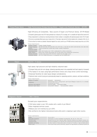 Product Specifications
Number of poles
Voltage･Frequency
Exterior
Protection system
Electrically-driven
power system
Rotation direction
Compatible standard
2-poles, 4-poles, 6-poles
200/200/220/230V 50/60/60/60Hz EISA 230V 60Hz or 400/400/440/460V 50/60/60/60Hz EISA 460V 60Hz
Totally enclosed fan cooled type (inside, outside installation)
IP44
Motor with 2-poles over 11kW is dedicated for a direct connection.
Motors with 4-poles and 6-poles are for both direct and crossed belt connections.
Counter-clock-wise (CCW) direction viewed from the edge of axis.
JEC-2137-2000 (Efficiency is compatible with IEC 60034-30.)
Three-Phase Motor High Performance Energy-Saving Motor Super Line Premium Series SF-PR
◎Compared to general-purpose motor SF-JR model, generated loss is reduced by 37% on average, and it is compatible with highly efficient premium IE3.
◎Easy replacement is achieved as mounting dimension (frame number) is compatible with general-purpose motor SF-JR model.
◎One motor can accommodate different power sources of Japan and the U.S. Three ratings in Japan meet the Top Runner standards, while it corresponds to EISA in the U.S.
◎Can be driven by inverters as standard. Advanced magnetic-flux vector control by our FR-A800 achieves steady torque drive up to 0.5Hz.
High Efficiency  Compatible. New Launch of Super Line Premium Series SF-PR Model
Product Specifications
Degrees of freedom
Installation
Maximum load capacity
Maximum reach radius
Vertical:6  Horizontal:4
Vertical:Floor-mount, ceiling mount, wall mount (Range of motion for J1 is limited)
Horizontal:Floor-mount
Vertical:2-20ｋｇ  Horizontal:3-20kg
Vertical:504-1503ｍｍ  Horizontal:350-1,000mm
Robot MELFA F Series
◎Compact body and slim arm design, allowing operating area to be expanded and load capacity increased.
◎The fastest in its class using high performance motors and unique driver control technology.
◎Improved flexibility for robot layout design considerations.
◎Optimal motor control tuning set automatically based on operating position, posture, and load conditions.
High speed, high precision and high reliability industrial robot
Product speciﬁcations
Frame
Applicable standards
Terminal cover
Improved wiring
Operation coil rating
Option units
10 A to 32 A
Certification to various standards including IEC, JIS, CE, UL, TÜV, CCC.
Standard terminal cover improves safety, simplifies ordering, and reduces inventory, etc.
Wiring and operability are improved with streamlining wiring terminal BC specifications.
Wide range of operation coil ratings reduces number of coil types from 14 (N Series) to 7 types and simplifies selection.
Diverse lineup includes Auxiliary Contact Block, Operation Coil Surge Absorber Unit, Mechanical Interlock Unit.
Magnetic Starter MS-T Series
◎10A frame model is over 16% smaller with a width of just 36mm!!
◎New integrated terminal covers.
◎Reduce your coil inventory by up to 50%.
◎Be certified to the highest international levels while work is ongoing to gain other country.
Exceed your expectations.
45
 