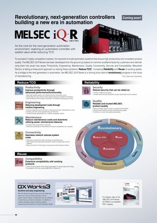 As the core for the next-generation automation
environment, realizing an automation controller with
added value while reducing TCO
Productivity
Improve productivity through
advanced performance/functionality
Engineering
Reducing development costs through
intuitive engineering
• Intuitive engineering environment covering the product development cycle
• Simple point-and-click programming architecture
• Understanding globalization by multiple language support
Maintenance
Reduce maintenance costs and downtime
utilizing easier maintenance features
Quality
Reliable and trusted MELSEC
product quality
One Software, Many Possibilities
• Robust design ideal for harsh industrial environments
• Improve and maintain actual manufacturing quality
• Conforms to main international standards
Connectivity
Seamless network reduces system
costs
Security
Robust security that can be relied on
• Protect intellectual property
• Unauthorized access protection across distributed control network
Compatibility
Extensive compatibility with existing
products
To succeed in highly competitive markets, it’s important to build automation systems that ensure high productivity and consistent product
quality. The MELSEC iQ-R Series has been developed from the ground up based on common problems faced by customers and rational-
izing them into seven key areas: Productivity, Engineering, Maintenance, Quality, Connectivity, Security and Compatibility. Mitsubishi
Electric is taking a three-point approach to solving these problems: Reduce TCO*, increasing Reliability and Reuse of existing assets.
As a bridge to the next generation in automation, the MELSEC iQ-R Series is a driving force behind revolutionary progress in the future
of manufacturing. *TCO: Total cost of ownership
• Seamless connectivity within all levels of manufacturing
• High-speed and large data bandwidth ideal for large-scale control
systems
• Easy connection of third-party components utilizing device library
• Utilize existing assets while taking advantage of cutting-edge technology
• Compatible with most existing MELSEC-Q Series I/O
• Visualize entire plant data in real-time
• Extensive preventative maintenance functions embedded into modules
Reduce TCO Reliability
Reuse
Bridging the next generation of automation
MELSEC iQ-R Series
iQ Platform-compatible PAC
Coming soon!
For details, refer to the
MELSEC iQ-R Series
iQ Platform-compatible
PAC catalog.
Intuitive and easy engineering
With GX Works3 programming cannot be made any
easier with various intuitive features such as
graphic-based system configuration and an extensive
module library provided as standard. In addition to
multiple language support realizing a global
engineering tool required for current automation needs.
• New high-speed system bus realizing shorter production cycle
• Super-high-accuracy motion control utilizing advanced multiple CPU features
• Inter-modular synchronization resulting in increased processing accuracy
Revolutionary, next-generation controllers
building a new era in automation
Coming soon!
48
 