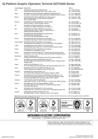 HEAD OFFICE: TOKYO BLDG., 2-7-3, MARUNOUCHI, CHIYODA-KU, TOKYO 100-8310, JAPAN
NAGOYA WORKS: 1-14, YADA-MINAMI 5, HIGASHI-KU, NAGOYA, JAPAN
Sales officeCountry/Region Tel/Fax
MITSUBISHI ELECTRIC AUTOMATION, INC.
500 Corporate Woods Parkway, Vernon Hills, IL 60061, U.S.A.
USA Tel: +1-847-478-2100
Fax: +1-847-478-2253
MITSUBISHI ELECTRIC DO BRASIL COMÉRCIO E SERVIÇOS LTDA.
Rua Jussara, 1750- Bloco B Anexo, Jardim Santa Cecilia, CEP 06465-070, Barueri - SP, Brasil
Brazil Tel: +55-11-4689-3000
Fax: +55-11-4689-3016
MITSUBISHI ELECTRIC AUTOMATION, INC. Mexico Branch
Mariano Escobedo #69, Col.Zona Industrial, Tlalnepantla
Edo, C.P.54030, México
Mexico Tel: +52-55-9171-7600
Fax: +52-55-9171-7649
MITSUBISHI ELECTRIC EUROPE B.V. German Branch
Gothaer Strasse 8, D-40880 Ratingen, Germany
Germany Tel: +49-2102-486-0
Fax: +49-2102-486-1120
MITSUBISHI ELECTRIC EUROPE B.V. UK Branch
Travellers Lane, Hatfield, Hertfordshire, AL10 8XB, U.K.
UK Tel: +44-1707-28-8780
Fax: +44-1707-27-8695
MITSUBISHI ELECTRIC EUROOPE B.V. Italy Branch
Centro Direzionale Colleoni - Palazzo Sirio Viale Colleoni 7,
20864 Agrate Brianza (Milano), Italy
Italy Tel: +39-039-60531
Fax: +39-039-6053-312
MITSUBISHI ELECTRIC EUROPE B.V. Spanish Branch
Carretera de Rubí 76-80-Apdo.420,
08173 Sant Cugat del Vallés (Barcelona), Spain
Spain Tel: +34-935-65-3131
Fax: +34-935-89-1579
MITSUBISHI ELECTRIC EUROPE B.V. French Branch
25, Boulevard des Bouvets, F-92741 Nanterre Cedex, France
France Tel: +33-1-55-68-55-68
Fax: +33-1-55-68-57-57
MITSUBISHI ELECTRIC EUROPE B.V. Czech Branch
Avenir Business Park, Radlicka 751/113e, 158 00 Praha 5, Czech Republic
Czech Republic Tel: +420-251-551-470
Fax: +420-251-551-471
MITSUBISHI ELECTRIC TURKEY A.S. Umraniye Branch
Serifali Mahallesi Nutuk Sokak No:5, TR-34775 Umraniye, Istanbul, Turkey
Turkey Tel: +90-216-526-3990
Fax: +90-216-526-3995
MITSUBISHI ELECTRIC EUROPE B.V. Polish Branch
ul. Krakowska 50, 32-083 Balice, Poland
Poland Tel: +48-12-630-47-00
Fax: +48-12-630-47-01
MITSUBISHI ELECTRIC EUROPE B.V. Russian Branch St. Petersburg Office
Piskarevsky pr. 2, bld 2, lit Sch, BC Benua, office 720; RU-195027 St. Petersburg, Russia
Russia Tel: +7-812-633-3497
Fax: +7-812-633-3499
ADROIT TECHNOLOGIES
20 Waterford Office Park, 189 Witkoppen Road, ZA-Fourways, South Africa
South Africa Tel: +27-11-658-8100
Fax: +27-11-658-8101
MITSUBISHI ELECTRIC AUTOMATION (CHINA) LTD.
No.1386 Hongqiao Road, Mitsubishi Electric Automation Center, Changning District,
Shanghai, China
China Tel: +86-21-2322-3030
Fax: +86-21-2322-3000
SETSUYO ENTERPRISE CO., LTD.
6F., No.105, Wugong 3rd Road, Wugu District, New Taipei City 24889, Taiwan, R.O.C.
Taiwan Tel: +886-2-2299-2499
Fax: +886-2-2299-2509
MITSUBISHI ELECTRIC AUTOMATION KOREA CO., LTD.
1480-6, Gayang-Dong, Gangseo-Gu, Seoul 157-200, Korea
Korea Tel: +82-2-3660-9530
Fax: +82-2-3664-8372/8335
MITSUBISHI ELECTRIC ASIA PTE. LTD.
307, Alexandra Road, Mitsubishi Electric Building, Singapore 159943
Singapore Tel: +65-6473-2308
Fax: +65-6476-7439
MITSUBISHI ELECTRIC FACTORY AUTOMATION (THAILAND) CO., LTD.
12th Floor, SV.City Building, Office Tower 1, No. 896/19 and 20 Rama 3 Road,
Kwaeng Bangpongpang, Khet Yannawa, Bangkok 10120, Thailand
Thailand Tel: +66-2682-6522 to 31
Fax: +66-2682-6020
PT. MITSUBISHI ELECTRIC INDONESIA
Gedung Jaya 11th Floor, JL. MH. Thamrin No.12, Jakarta Pusat 10340, Indonesia
Indonesia Tel: +62-21-3192-6461
Fax: +62-21-3192-3942
MITSUBISHI ELECTRIC VIETNAM COMPANY LIMITED
Unit 01-04, 10th Floor, Vincom Center, 72 Le Thanh Ton Street, District 1,
Ho Chi Minh City, Vietnam
Vietnam Tel: +84-8-3910-5945
Fax: +84-8-3910-5947
MITSUBISHI ELECTRIC INDIA PVT. LTD. Pune Branch
Emerald House, EL-3, J Block, M.I.D.C., Bhosari, Pune, 411026, Maharastra State, India
India Tel: +91-20-2710-2000
Fax: +91-20-2710-2100
MITSUBISHI ELECTRIC AUSTRALIA PTY. LTD.
348 Victoria Road, P.O. Box 11, Rydalmere, N.S.W. 2116, Australia
Australia Tel: +61-2-9684-7777
Fax: +61-2-9684-7245
Mitsubishi Electric Corporation Nagoya Works and Himeji Works are factories certified for ISO14001 (standards for environmental management systems) and ISO9001
(standards for quality assurance management systems).
iQ Platform Graphic Operation Terminal GOT2000 Series
L(NA)08270ENG-B 1404[IP]
New publication, effective Apr. 2014.
Specifications are subject to change without notice.
 