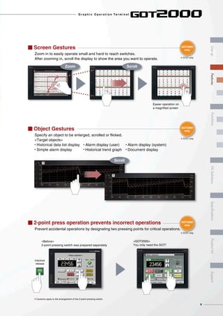 I 2-point press operation prevents incorrect operations
Prevent accidental operations by designating two pressing points for critical operations.
<Before>
2-point pressing switch was prepared separately
<GOT2000>
You only need the GOT!
8 Cautions apply to the arrangement of the 2-point pressing switch.
Interlock
release
I Object Gestures
Specify an object to be enlarged, scrolled or flicked.
<Target objects>
• Historical data list display • Alarm display (user) • Alarm display (system)
• Simple alarm display • Historical trend graph • Document display
Scroll
I Screen Gestures
Zoom in to easily operate small and hard to reach switches.
After zooming in, scroll the display to show the area you want to operate.
Zoom Scroll
Easier operation on
a magnified screen
GOT2000
only
GOT2000
only
GOT2000
only
8 GT27 only
8 GT27 only
8 GT27 only
9
G r a p h i c O p e r a t i o n Te r m i n a l
LineupFASolutionsSpecificationsSupportProductlistFeaturesFunctions
 