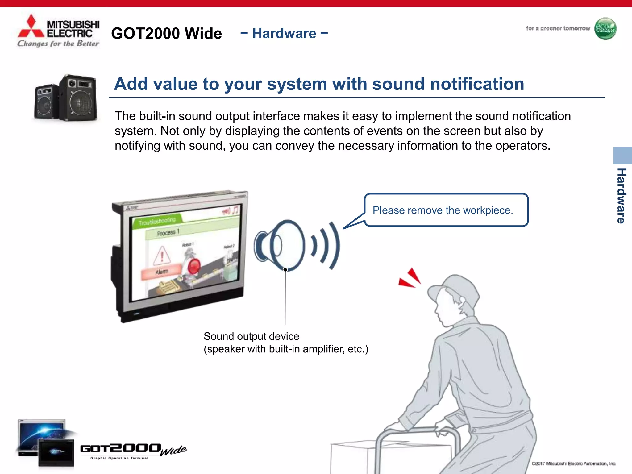 GOT2000 Wide
Hardware
− Hardware −
Add value to your system with sound notification
The built-in sound output interface makes it easy to implement the sound notification
system. Not only by displaying the contents of events on the screen but also by
notifying with sound, you can convey the necessary information to the operators.
Sound output device
(speaker with built-in amplifier, etc.)
Please remove the workpiece.
 