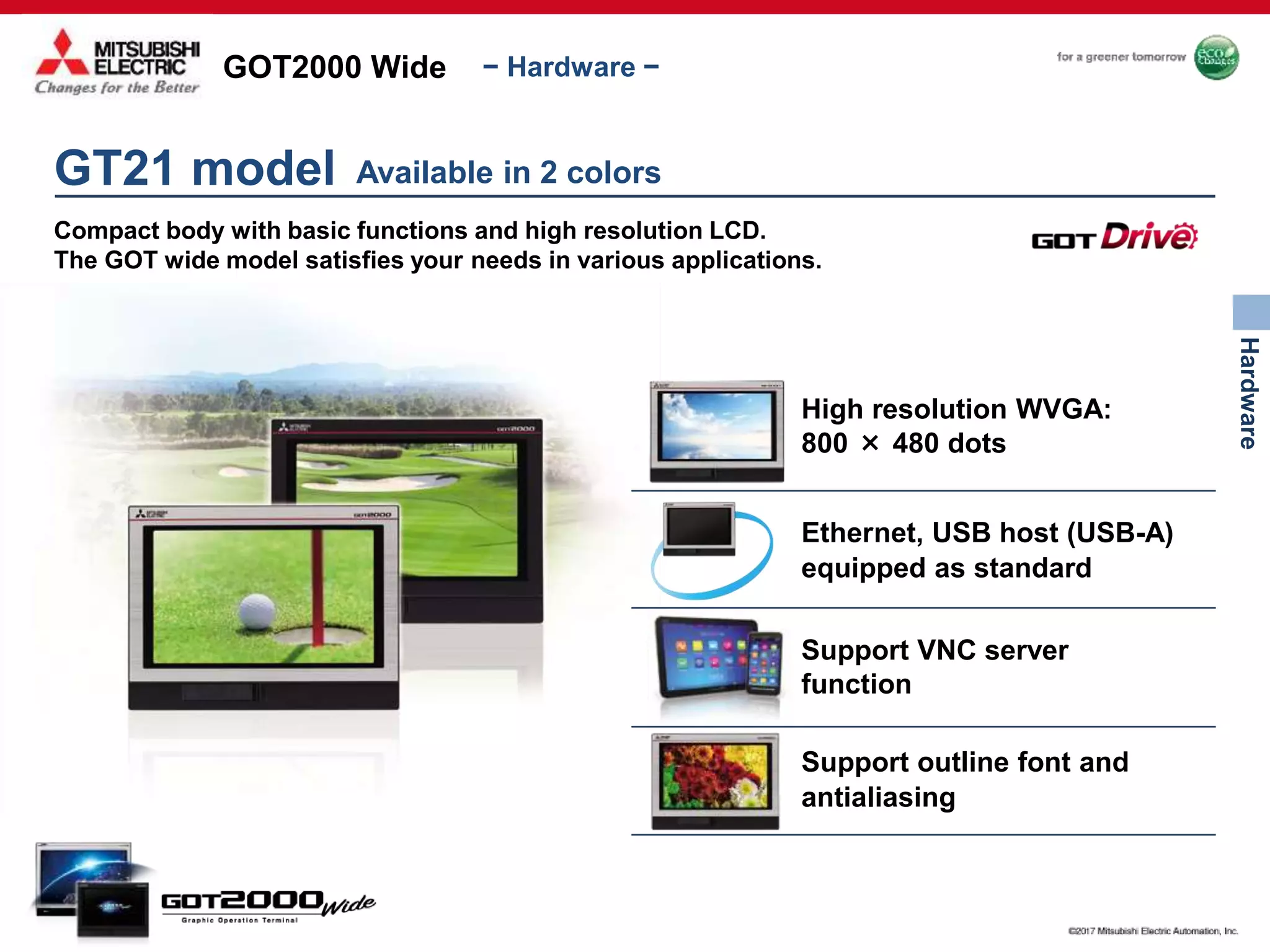 GOT2000 Wide
Hardware
− Hardware −
GT21 model
Compact body with basic functions and high resolution LCD.
The GOT wide model satisfies your needs in various applications.
Available in 2 colors
High resolution WVGA:
800 × 480 dots
Ethernet, USB host (USB-A)
equipped as standard
Support VNC server
function
Support outline font and
antialiasing
 