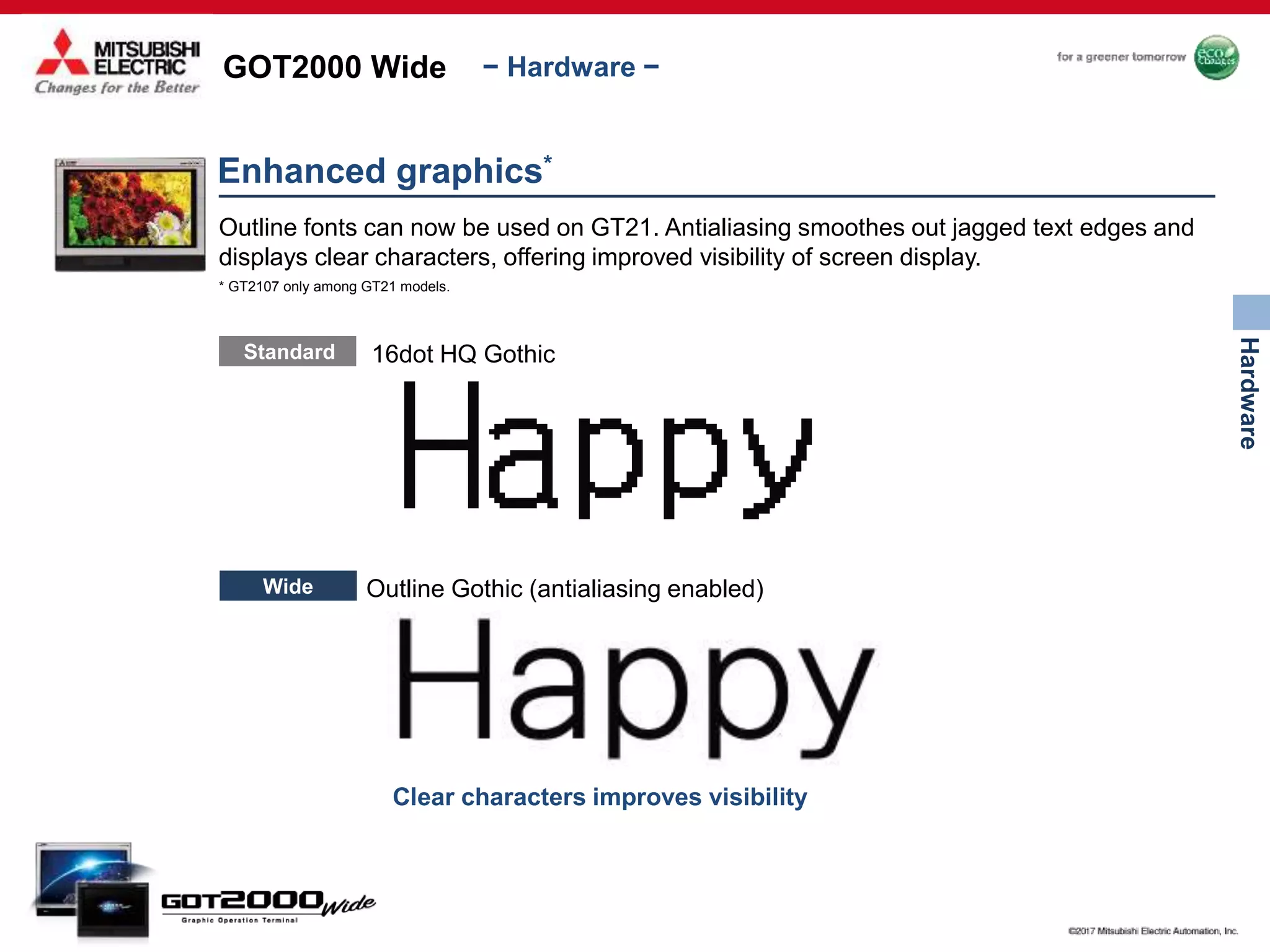 GOT2000 Wide
Hardware
− Hardware −
Clear characters improves visibility
Enhanced graphics*
Outline fonts can now be used on GT21. Antialiasing smoothes out jagged text edges and
displays clear characters, offering improved visibility of screen display.
Standard 16dot HQ Gothic
* GT2107 only among GT21 models.
Wide Outline Gothic (antialiasing enabled)
 