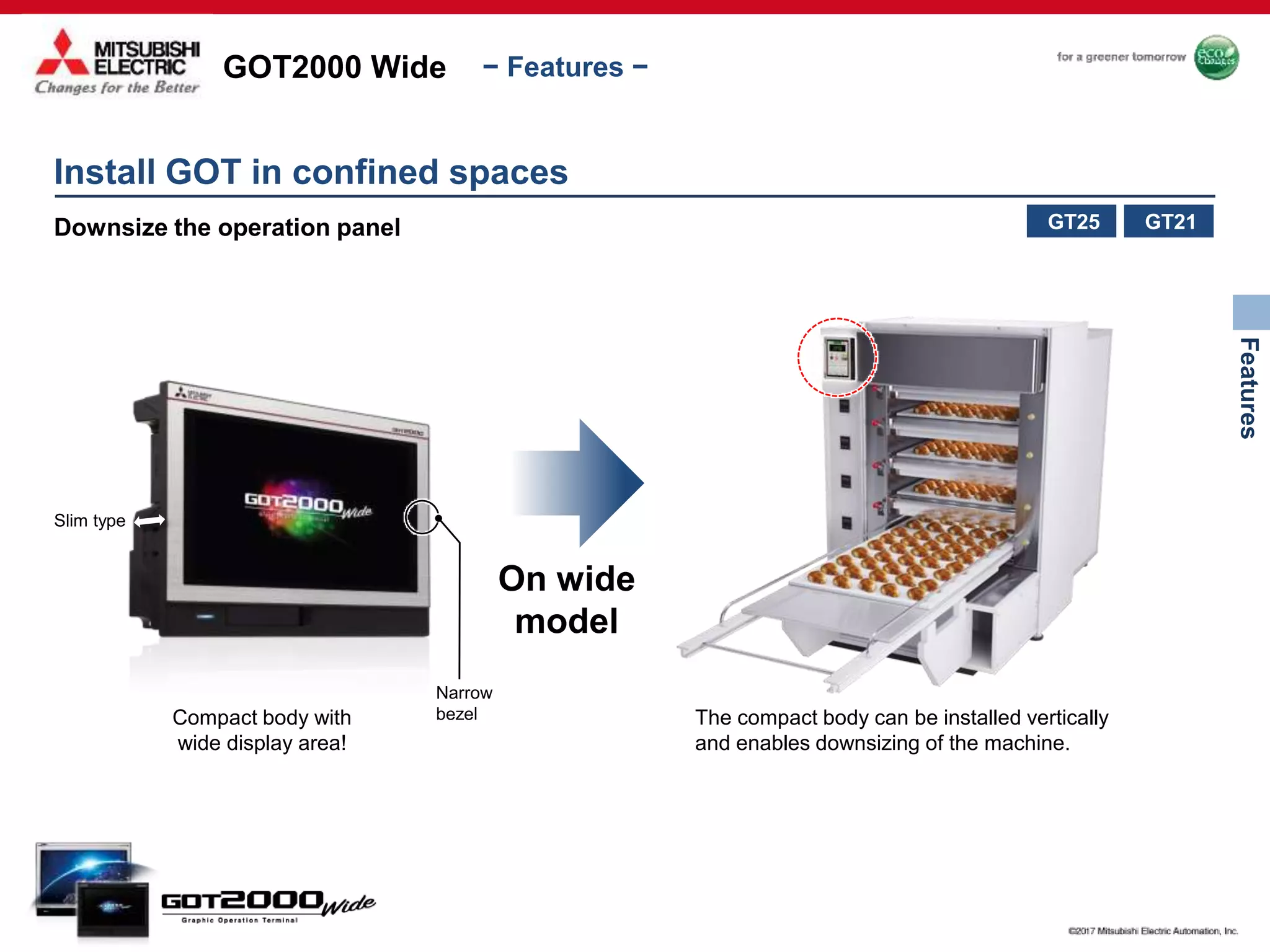 GOT2000 Wide
Features
− Features −
Install GOT in confined spaces
Downsize the operation panel
Compact body with
wide display area!
The compact body can be installed vertically
and enables downsizing of the machine.
On wide
model
Slim type
Narrow
bezel
GT21GT25
 