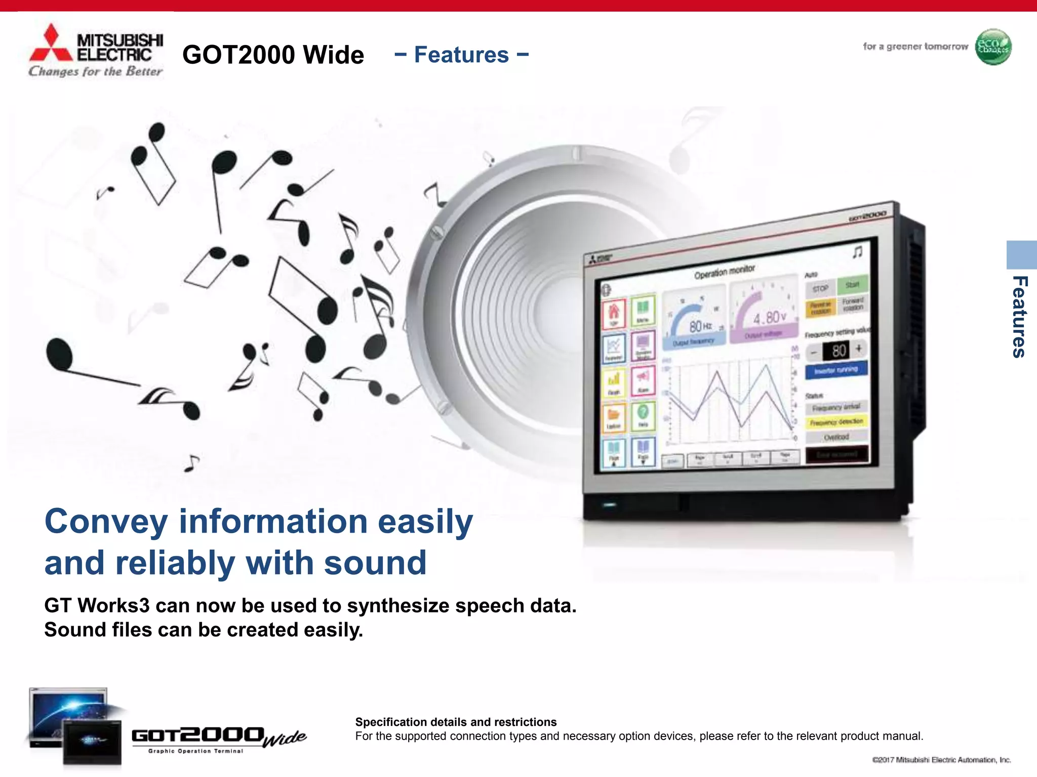GOT2000 Wide
Features
− Features −
Convey information easily
and reliably with sound
GT Works3 can now be used to synthesize speech data.
Sound files can be created easily.
Specification details and restrictions
For the supported connection types and necessary option devices, please refer to the relevant product manual.
 