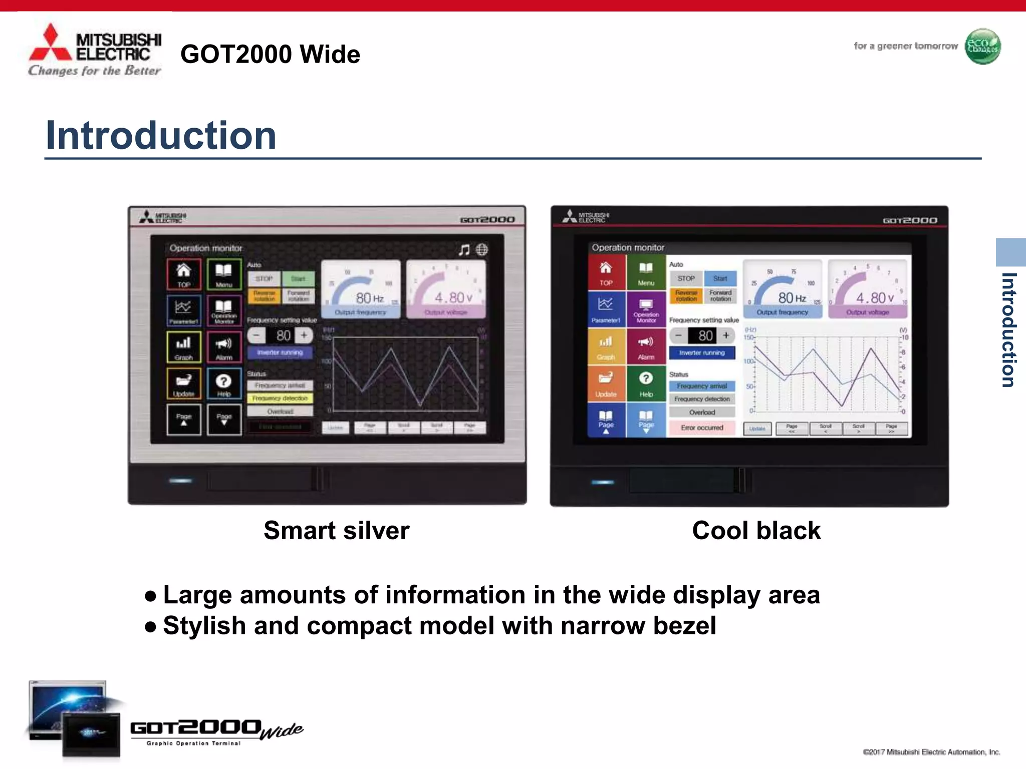GOT2000 Wide
Introduction
● Large amounts of information in the wide display area
● Stylish and compact model with narrow bezel
Smart silver Cool black
Introduction
 