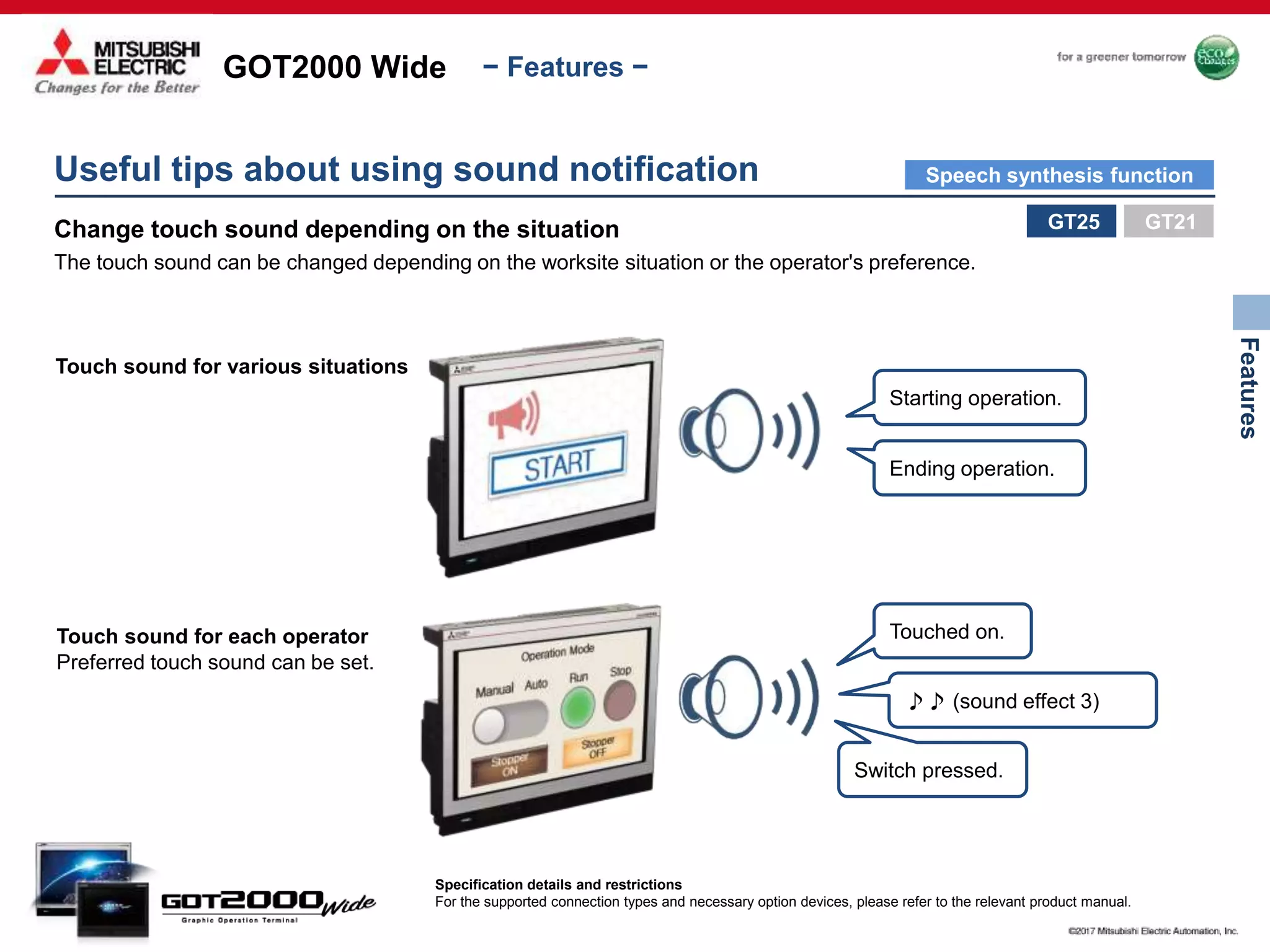GOT2000 Wide
Features
− Features −
Useful tips about using sound notification
Change touch sound depending on the situation
The touch sound can be changed depending on the worksite situation or the operator's preference.
Touch sound for various situations
Starting operation.
Ending operation.
Touch sound for each operator Touched on.
♪♪ (sound effect 3)
Switch pressed.
Preferred touch sound can be set.
GT25
Specification details and restrictions
For the supported connection types and necessary option devices, please refer to the relevant product manual.
GT21
Speech synthesis function
 