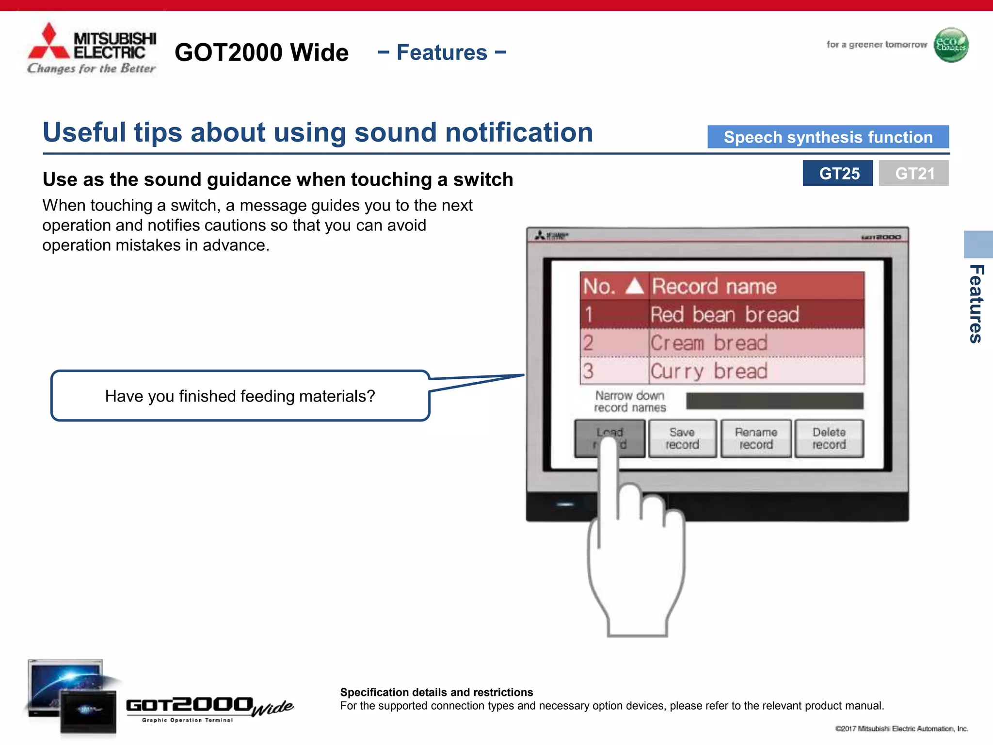GOT2000 Wide
Features
− Features −
Use as the sound guidance when touching a switch
When touching a switch, a message guides you to the next
operation and notifies cautions so that you can avoid
operation mistakes in advance.
Have you finished feeding materials?
Useful tips about using sound notification
GT25
Specification details and restrictions
For the supported connection types and necessary option devices, please refer to the relevant product manual.
GT21
Speech synthesis function
 