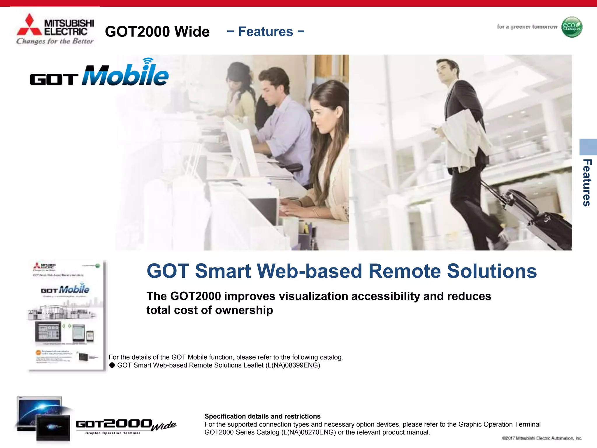 GOT2000 Wide
Features
− Features −
For the details of the GOT Mobile function, please refer to the following catalog.
● GOT Smart Web-based Remote Solutions Leaflet (L(NA)08399ENG)
GOT Smart Web-based Remote Solutions
The GOT2000 improves visualization accessibility and reduces
total cost of ownership
Specification details and restrictions
For the supported connection types and necessary option devices, please refer to the Graphic Operation Terminal
GOT2000 Series Catalog (L(NA)08270ENG) or the relevant product manual.
 
