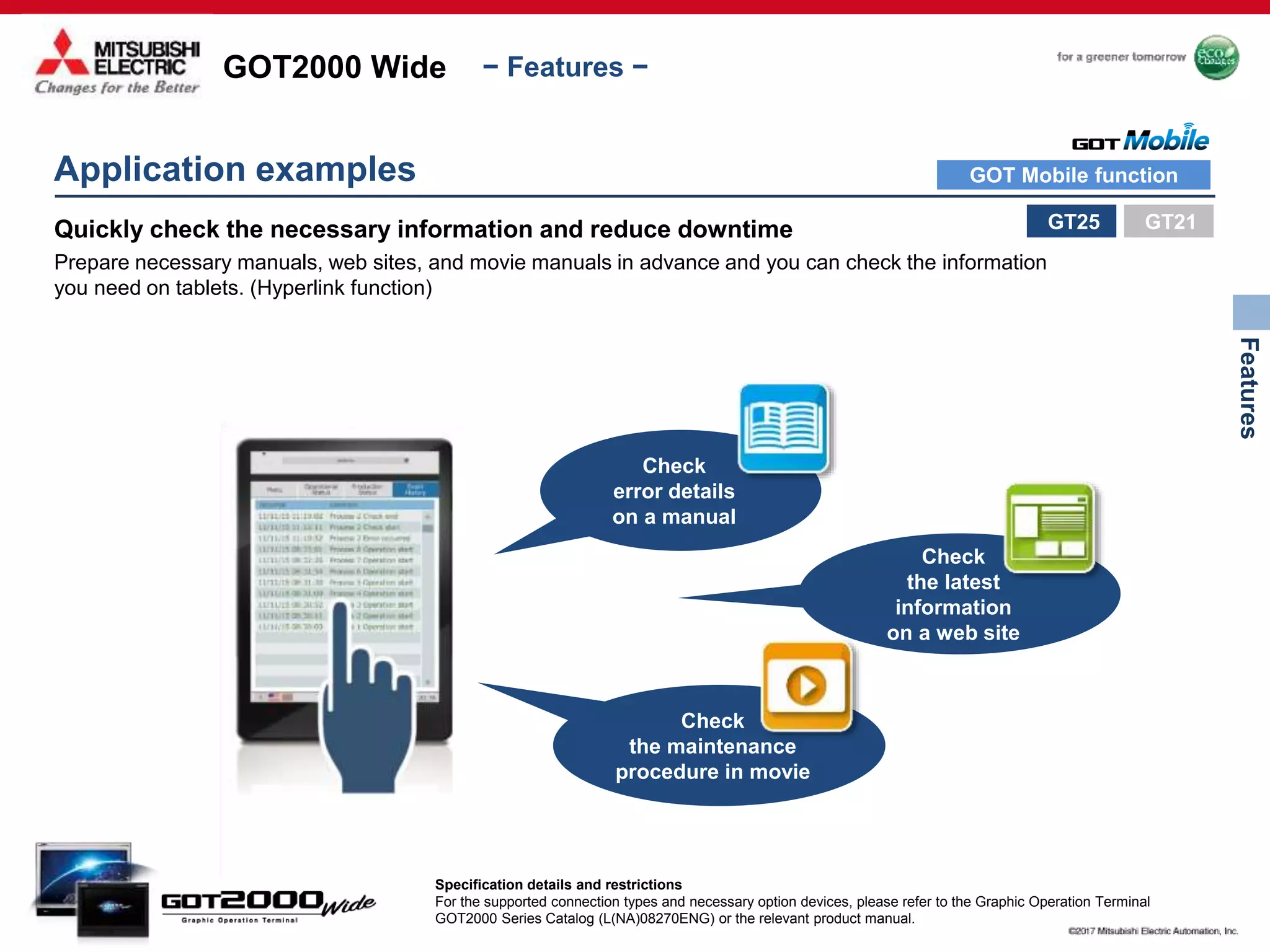 GOT2000 Wide
Features
− Features −
Check
error details
on a manual
Check
the latest
information
on a web site
Check
the maintenance
procedure in movie
Application examples
GT25
Specification details and restrictions
For the supported connection types and necessary option devices, please refer to the Graphic Operation Terminal
GOT2000 Series Catalog (L(NA)08270ENG) or the relevant product manual.
Quickly check the necessary information and reduce downtime
Prepare necessary manuals, web sites, and movie manuals in advance and you can check the information
you need on tablets. (Hyperlink function)
GT21
GOT Mobile function
 