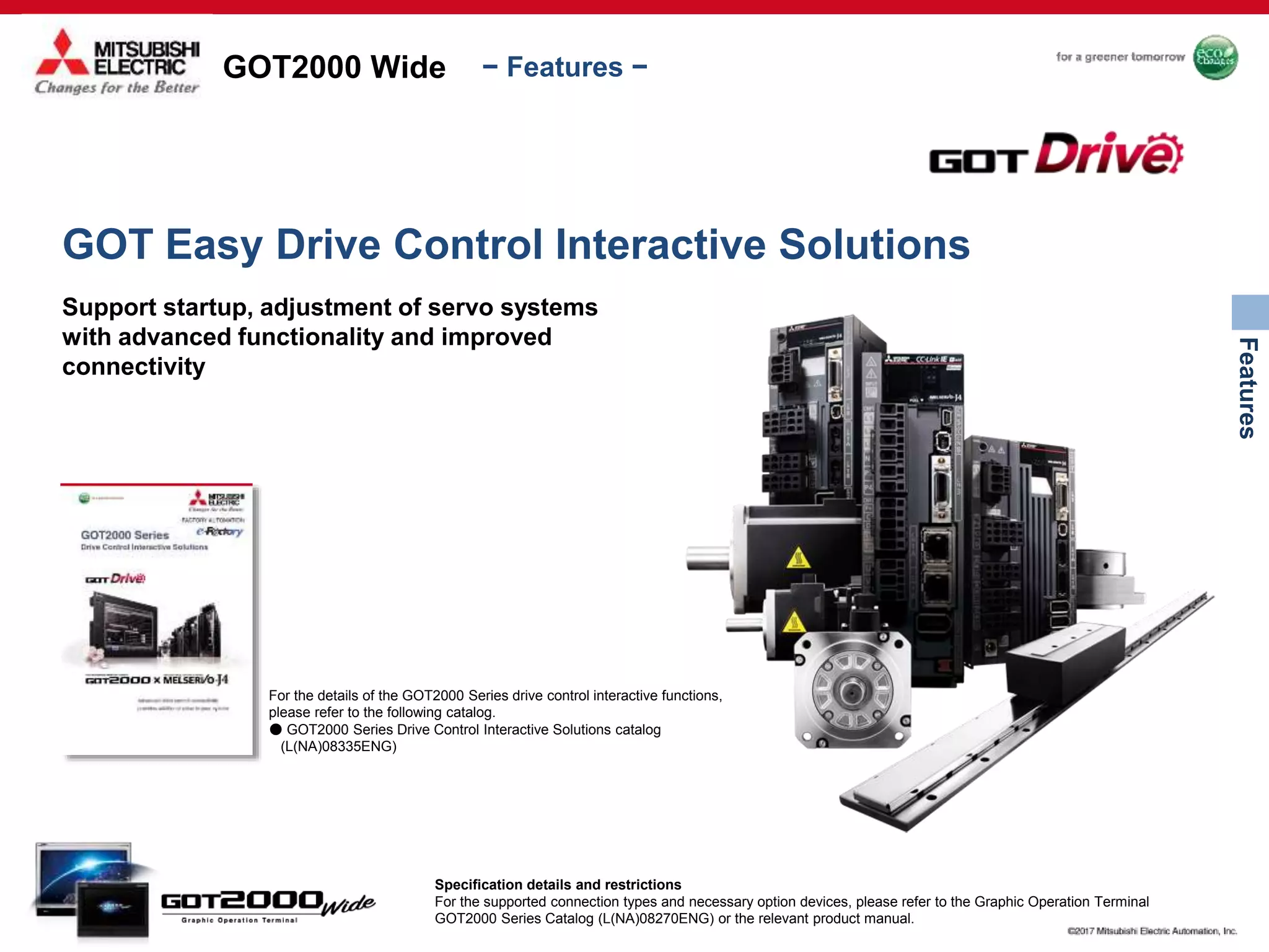 GOT2000 Wide
Features
− Features −
Specification details and restrictions
For the supported connection types and necessary option devices, please refer to the Graphic Operation Terminal
GOT2000 Series Catalog (L(NA)08270ENG) or the relevant product manual.
GOT Easy Drive Control Interactive Solutions
Support startup, adjustment of servo systems
with advanced functionality and improved
connectivity
For the details of the GOT2000 Series drive control interactive functions,
please refer to the following catalog.
● GOT2000 Series Drive Control Interactive Solutions catalog
(L(NA)08335ENG)
 