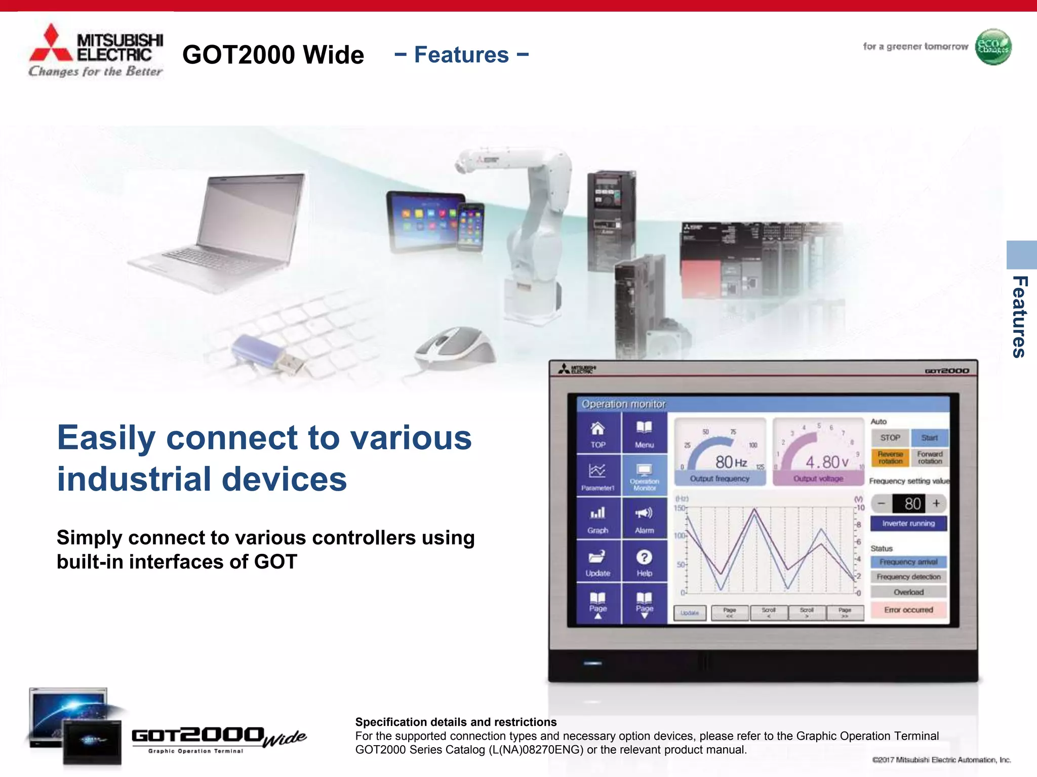 GOT2000 Wide
Features
− Features −
Easily connect to various
industrial devices
Simply connect to various controllers using
built-in interfaces of GOT
Specification details and restrictions
For the supported connection types and necessary option devices, please refer to the Graphic Operation Terminal
GOT2000 Series Catalog (L(NA)08270ENG) or the relevant product manual.
 