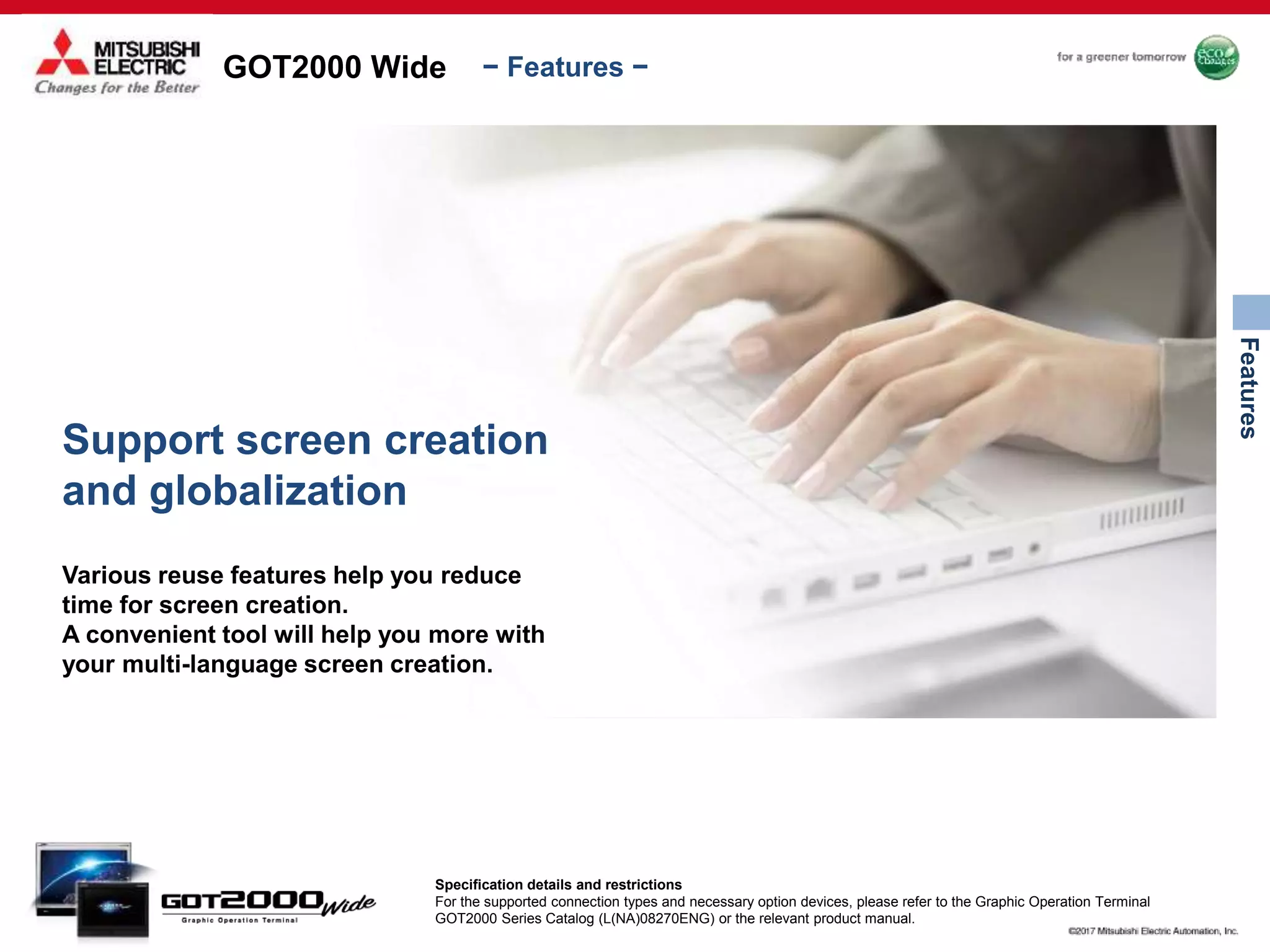 GOT2000 Wide
Features
− Features −
Support screen creation
and globalization
Various reuse features help you reduce
time for screen creation.
A convenient tool will help you more with
your multi-language screen creation.
Specification details and restrictions
For the supported connection types and necessary option devices, please refer to the Graphic Operation Terminal
GOT2000 Series Catalog (L(NA)08270ENG) or the relevant product manual.
 