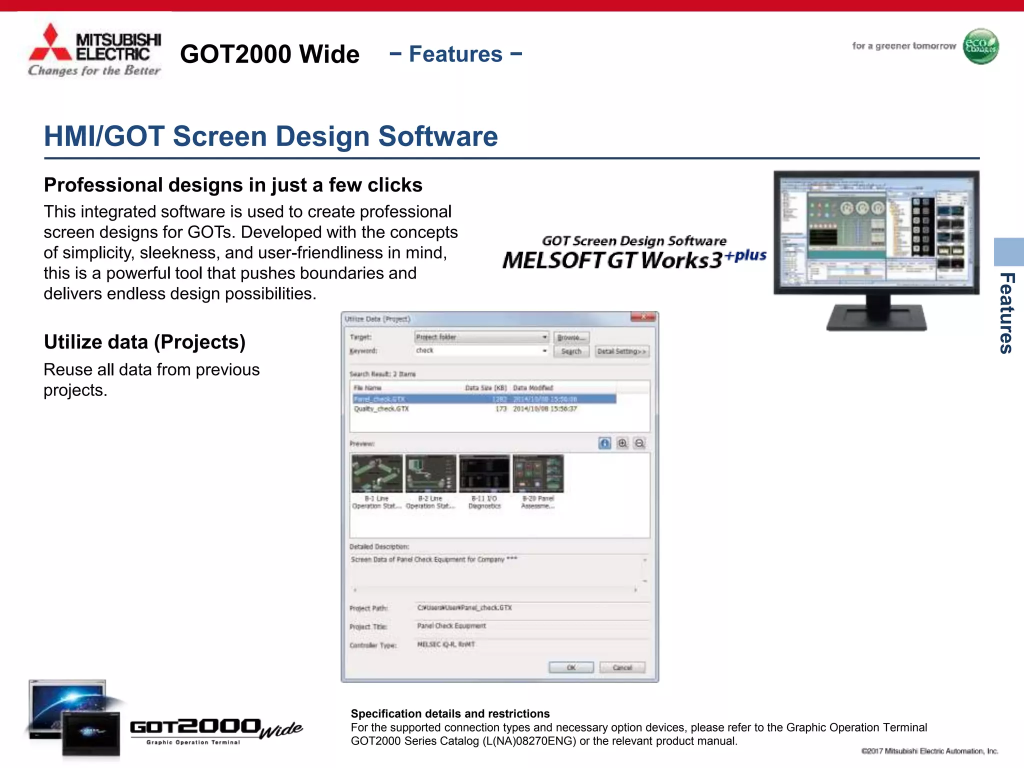 GOT2000 Wide
Features
− Features −
HMI/GOT Screen Design Software
Professional designs in just a few clicks
This integrated software is used to create professional
screen designs for GOTs. Developed with the concepts
of simplicity, sleekness, and user-friendliness in mind,
this is a powerful tool that pushes boundaries and
delivers endless design possibilities.
Utilize data (Projects)
Reuse all data from previous
projects.
Specification details and restrictions
For the supported connection types and necessary option devices, please refer to the Graphic Operation Terminal
GOT2000 Series Catalog (L(NA)08270ENG) or the relevant product manual.
 