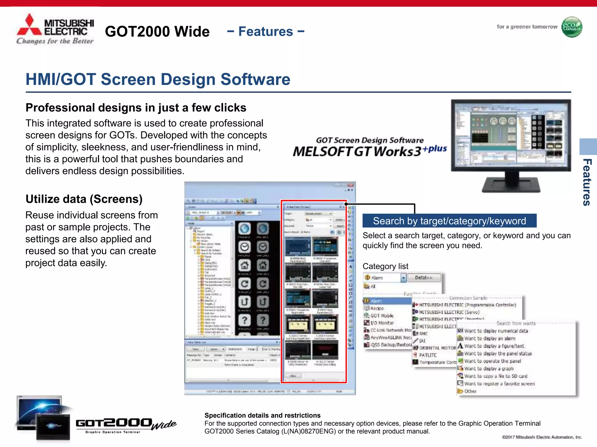 GOT2000 Wide
Features
− Features −
Select a search target, category, or keyword and you can
quickly find the screen you need.
Category list
Search by target/category/keyword
HMI/GOT Screen Design Software
Professional designs in just a few clicks
This integrated software is used to create professional
screen designs for GOTs. Developed with the concepts
of simplicity, sleekness, and user-friendliness in mind,
this is a powerful tool that pushes boundaries and
delivers endless design possibilities.
Utilize data (Screens)
Reuse individual screens from
past or sample projects. The
settings are also applied and
reused so that you can create
project data easily.
Specification details and restrictions
For the supported connection types and necessary option devices, please refer to the Graphic Operation Terminal
GOT2000 Series Catalog (L(NA)08270ENG) or the relevant product manual.
 