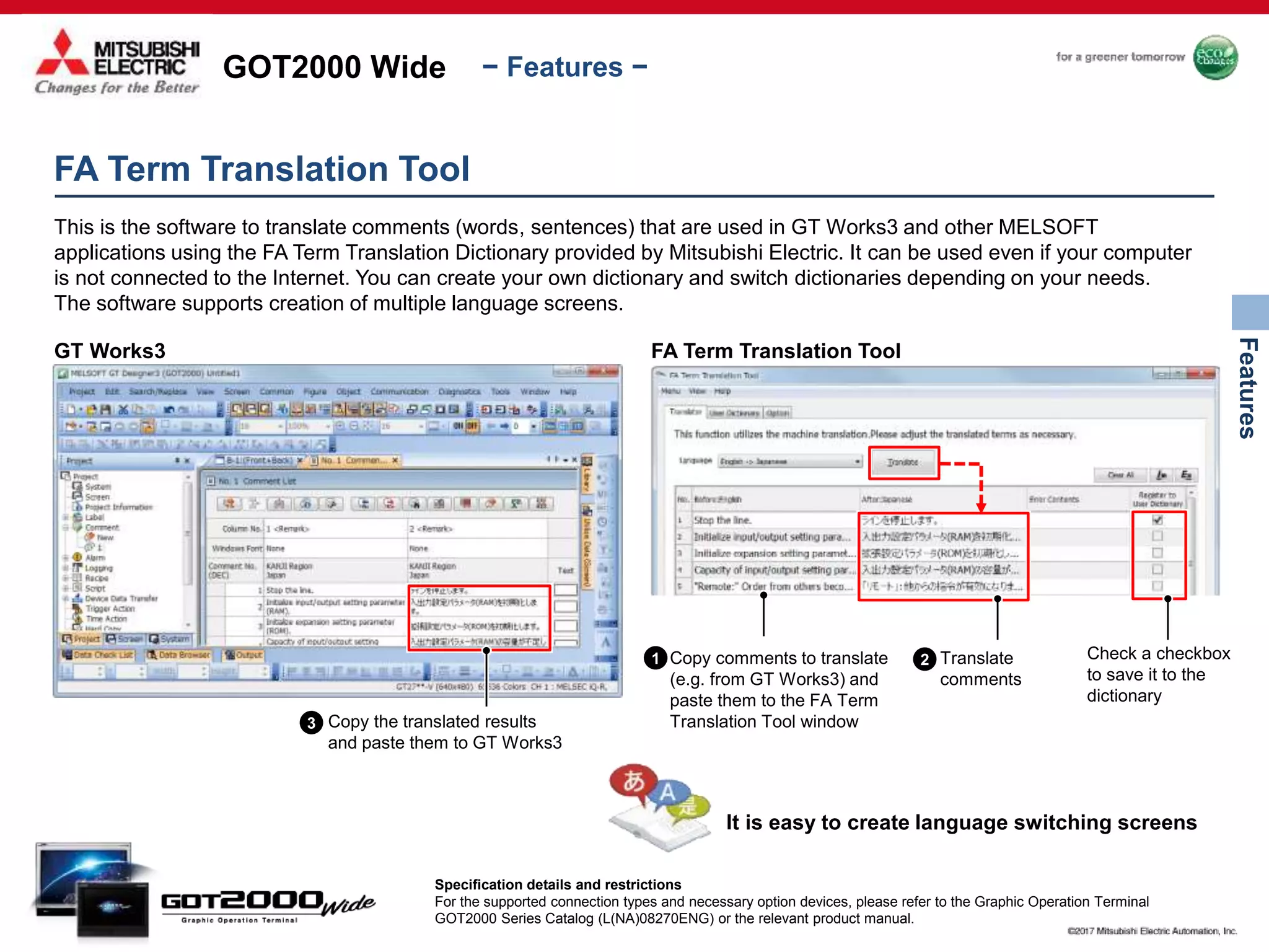 GOT2000 Wide
Features
− Features −
FA Term Translation Tool
This is the software to translate comments (words, sentences) that are used in GT Works3 and other MELSOFT
applications using the FA Term Translation Dictionary provided by Mitsubishi Electric. It can be used even if your computer
is not connected to the Internet. You can create your own dictionary and switch dictionaries depending on your needs.
The software supports creation of multiple language screens.
GT Works3
Copy the translated results
and paste them to GT Works3
FA Term Translation Tool
Copy comments to translate
(e.g. from GT Works3) and
paste them to the FA Term
Translation Tool window
Translate
comments
Check a checkbox
to save it to the
dictionary
It is easy to create language switching screens
Specification details and restrictions
For the supported connection types and necessary option devices, please refer to the Graphic Operation Terminal
GOT2000 Series Catalog (L(NA)08270ENG) or the relevant product manual.
1 2
3
 