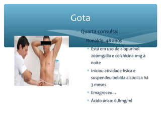 ∗ Quarta consulta:
∗ Ronaldo, 48 anos
∗ Está em uso de alopurinol
200mg/dia e colchicina 1mg à
noite
∗ Iniciou atividade física e
suspendeu bebida alcóolica há
3 meses
∗ Emagreceu…
∗ Ácido úrico: 6,8mg/ml
Gota
 