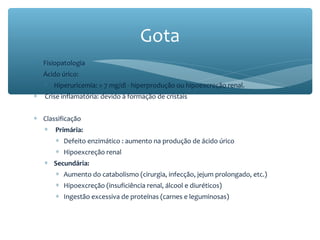 ∗ Fisiopatologia
∗ Ácido úrico:
∗ Hiperuricemia: > 7 mg/dl - hiperprodução ou hipoexcreção renal.
∗ Crise inflamatória: devido à formação de cristais
∗ Classificação
∗ Primária:
∗ Defeito enzimático : aumento na produção de ácido úrico
∗ Hipoexcreção renal
∗ Secundária:
∗ Aumento do catabolismo (cirurgia, infecção, jejum prolongado, etc.)
∗ Hipoexcreção (insuficiência renal, álcool e diuréticos)
∗ Ingestão excessiva de proteínas (carnes e leguminosas)
Gota
 