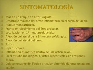 SINTOMATOLOGÍA
ᵜ Más de un ataque de artritis aguda.
ᵜ Desarrollo máximo del brote inflamatorio en el curso de un día.
ᵜ Ataque monoarticular.
ᵜ Franco enrojecimiento del área articular.
ᵜ Localización en 1ª metatarsofalángica.
ᵜ Afección unilateral de la 1ª metatarsofalángica.
ᵜ Afección unilateral del tarso.
ᵜ Tofos.
ᵜ Hiperuricemia.
ᵜ Inflamación asimétrica dentro de una articulación.
ᵜ En el estudio radiológico: Quistes subcorticales sin erosiones
óseas.
ᵜ Cultivo negativo del líquido articular obtenido durante un ataque
agudo.
 