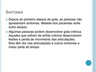 SINTOMAS
 Depois do primeiro ataque de gota, as pessoas não
apresentam sintomas. Metade dos pacientes sofre
outro ataque.
 Algumas pessoas podem desenvolver gota crônica.
Aqueles que sofrem de artrite crônica desenvolvem
lesões e perda de movimento das articulações.
Eles têm dor nas articulações e outros sintomas a
maior parte do tempo.
 
