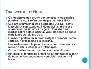 TRATAMENTO DE GOTA
 Os medicamentos devem ser tomados o mais rápido
possível se você sofrer um ataque de gota súbito.
 Use antiinflamatórios não esteroides (AINEs), como
ibuprofeno, naproxeno ou indometacina, assim que
aparecerem os sintomas da gota. Consulte o seu
médico sobre a dose correta. Você precisará de doses
mais fortes por alguns dias.
 O médico poderá prescrever analgésicos fortes, como
codeína, hidrocodeína e oxicodona.
 Um medicamento tarjado chamado colchicina ajuda a
reduzir a dor, o inchaço e a inflamação.
 Os corticoides também podem ser muito eficazes.
 Em geral, a dor diminui dentro de 12 horas após o início
do tratamento e desaparece completamente em 48
horas.
 