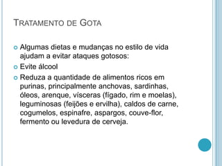 TRATAMENTO DE GOTA
 Algumas dietas e mudanças no estilo de vida
ajudam a evitar ataques gotosos:
 Evite álcool
 Reduza a quantidade de alimentos ricos em
purinas, principalmente anchovas, sardinhas,
óleos, arenque, vísceras (fígado, rim e moelas),
leguminosas (feijões e ervilha), caldos de carne,
cogumelos, espinafre, aspargos, couve-flor,
fermento ou levedura de cerveja.
 