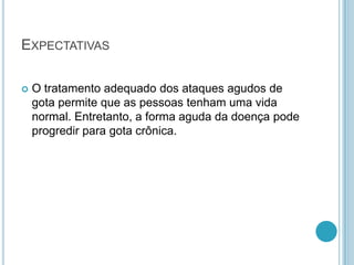 EXPECTATIVAS
 O tratamento adequado dos ataques agudos de
gota permite que as pessoas tenham uma vida
normal. Entretanto, a forma aguda da doença pode
progredir para gota crônica.
 
