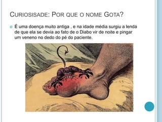 CURIOSISADE: POR QUE O NOME GOTA?
 É uma doença muito antiga , e na idade média surgiu a lenda
de que ela se devia ao fato de o Diabo vir de noite e pingar
um veneno no dedo do pé do paciente.
 