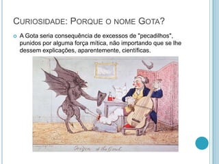 CURIOSIDADE: PORQUE O NOME GOTA?
 A Gota seria consequência de excessos de "pecadilhos",
punidos por alguma força mítica, não importando que se lhe
dessem explicações, aparentemente, científicas.
 