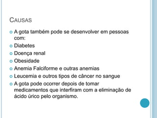 CAUSAS
 A gota também pode se desenvolver em pessoas
com:
 Diabetes
 Doença renal
 Obesidade
 Anemia Falciforme e outras anemias
 Leucemia e outros tipos de câncer no sangue
 A gota pode ocorrer depois de tomar
medicamentos que interfiram com a eliminação de
ácido úrico pelo organismo.
 